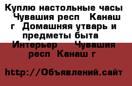 Куплю настольные часы - Чувашия респ., Канаш г. Домашняя утварь и предметы быта » Интерьер   . Чувашия респ.,Канаш г.